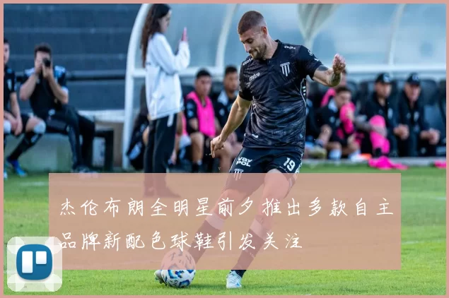 杰伦布朗全明星前夕推出多款自主品牌新配色球鞋引发关注
