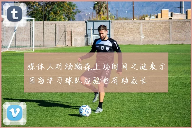 媒体人对杨瀚森上场时间之谜表示困惑学习球队经验也有助成长