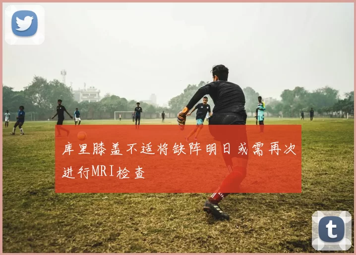 库里膝盖不适将缺阵明日或需再次进行MRI检查