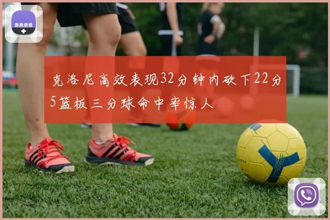 克洛尼高效表现32分钟内砍下22分5篮板三分球命中率惊人