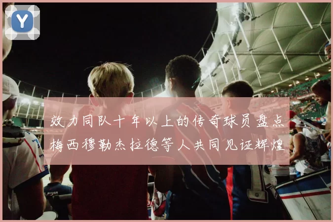 效力同队十年以上的传奇球员盘点梅西穆勒杰拉德等人共同见证辉煌岁月