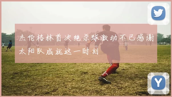 杰伦格林首次绝杀球激动不已感谢太阳队成就这一时刻