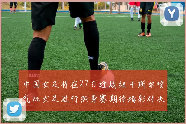 中国女足将在27日迎战纽卡斯尔喷气机女足进行热身赛期待精彩对决