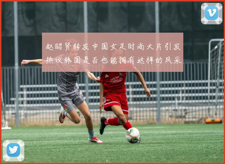 赵昭贤转发中国女足时尚大片引发热议韩国是否也能拥有这样的风采