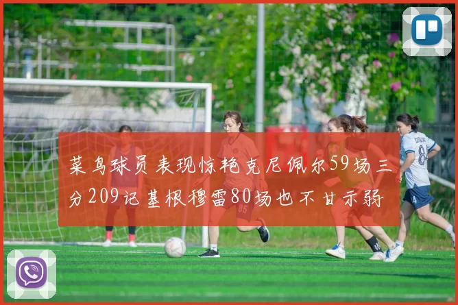 菜鸟球员表现惊艳克尼佩尔59场三分209记基根穆雷80场也不甘示弱