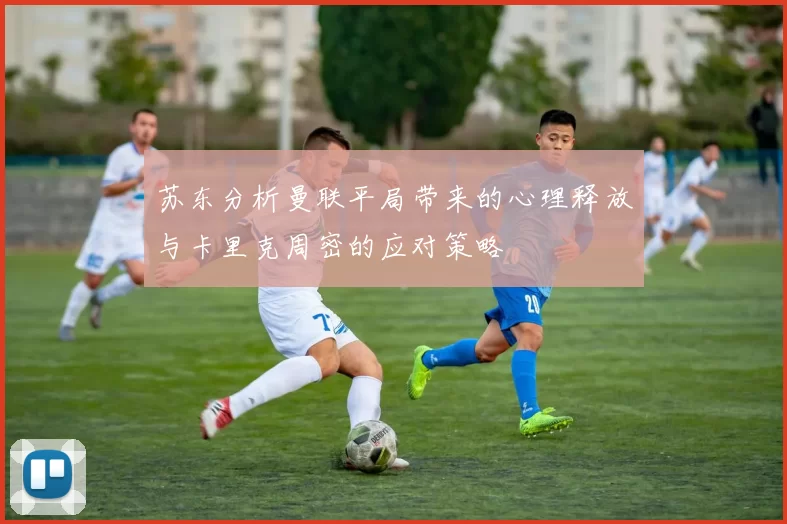 苏东分析曼联平局带来的心理释放与卡里克周密的应对策略