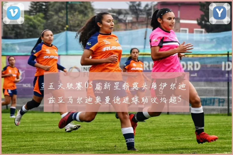 五大联赛05后新星崭露头角伊尔迪兹亚马尔迪奥曼德进球助攻均超5