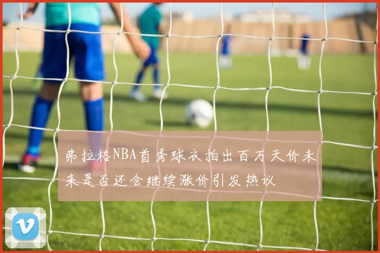 弗拉格NBA首秀球衣拍出百万天价未来是否还会继续涨价引发热议