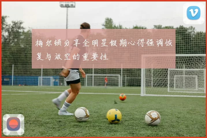 梅尔顿分享全明星假期心得强调恢复与放空的重要性
