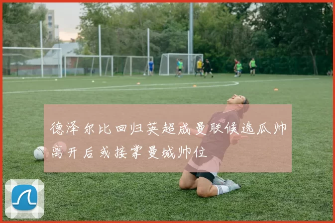 德泽尔比回归英超成曼联候选瓜帅离开后或接掌曼城帅位