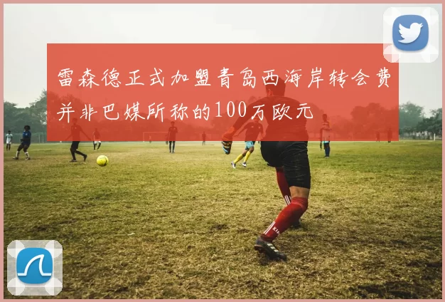 雷森德正式加盟青岛西海岸转会费并非巴媒所称的100万欧元