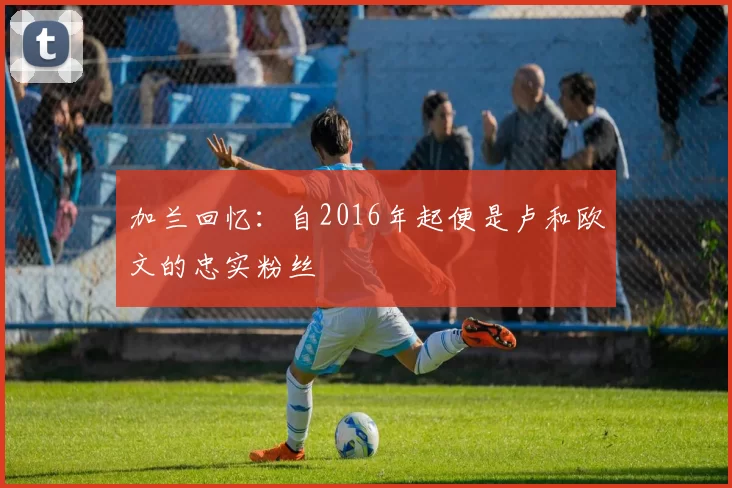 加兰回忆：自2016年起便是卢和欧文的忠实粉丝
