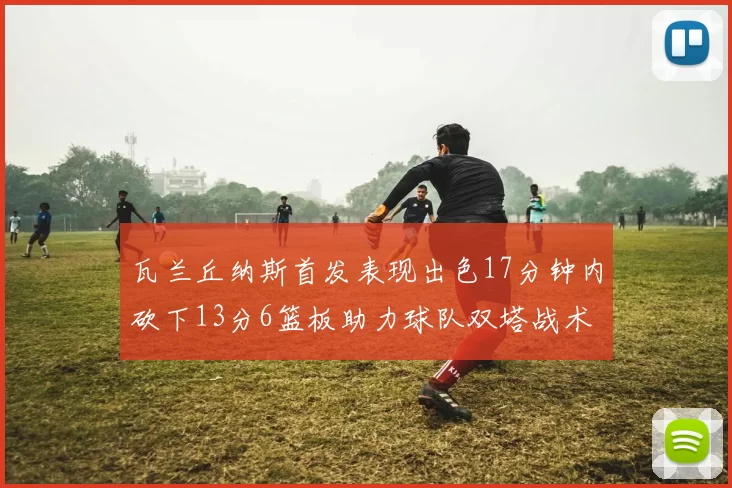 瓦兰丘纳斯首发表现出色17分钟内砍下13分6篮板助力球队双塔战术