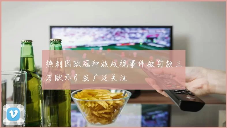 热刺因欧冠种族歧视事件被罚款三万欧元引发广泛关注