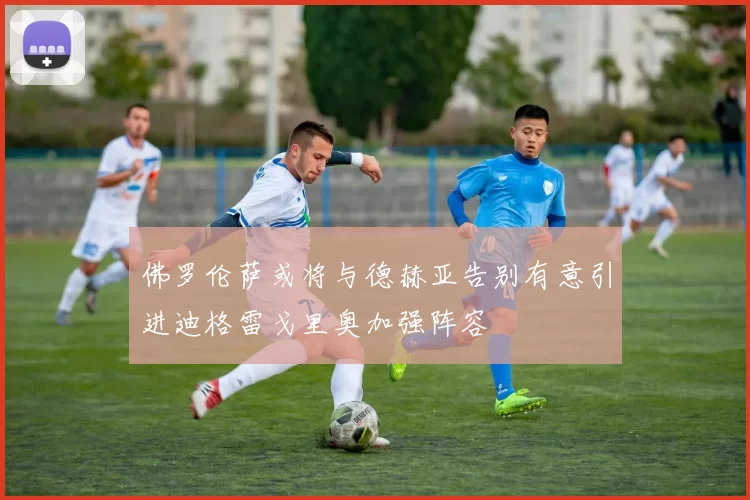 佛罗伦萨或将与德赫亚告别有意引进迪格雷戈里奥加强阵容
