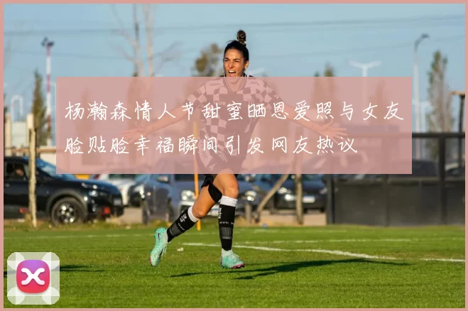 杨瀚森情人节甜蜜晒恩爱照与女友脸贴脸幸福瞬间引发网友热议