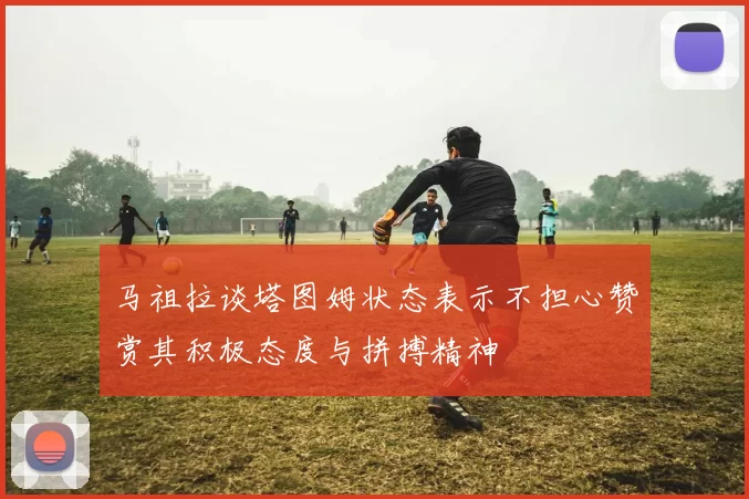 马祖拉谈塔图姆状态表示不担心赞赏其积极态度与拼搏精神