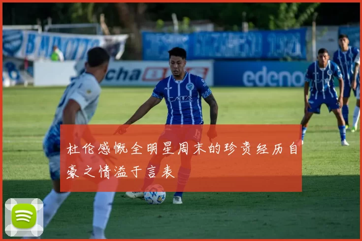 杜伦感慨全明星周末的珍贵经历自豪之情溢于言表